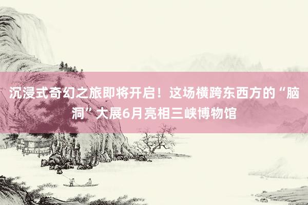 沉浸式奇幻之旅即将开启！这场横跨东西方的“脑洞”大展6月亮相三峡博物馆