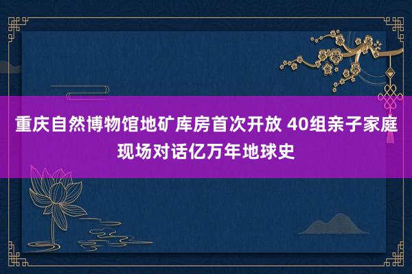 重庆自然博物馆地矿库房首次开放 40组亲子家庭现场对话亿万年地球史