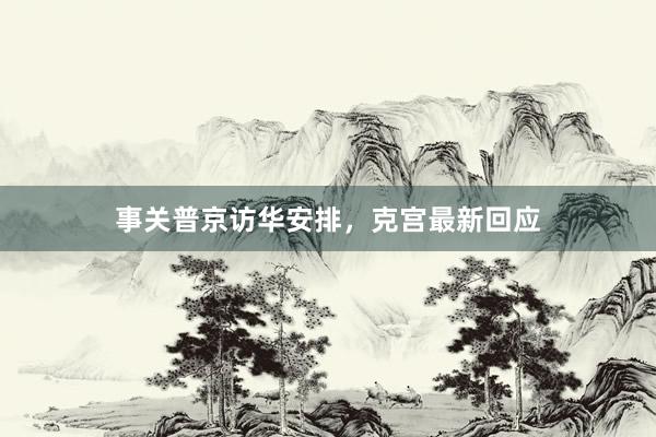 事关普京访华安排，克宫最新回应