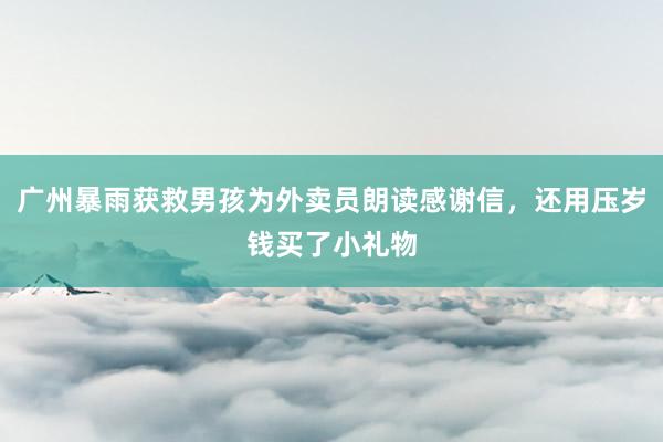 广州暴雨获救男孩为外卖员朗读感谢信，还用压岁钱买了小礼物