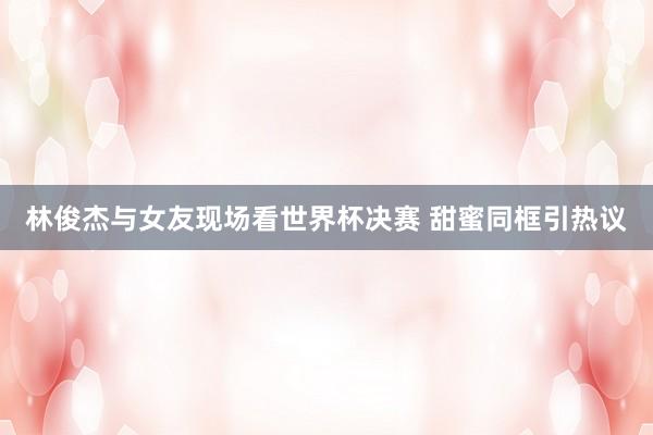 林俊杰与女友现场看世界杯决赛 甜蜜同框引热议