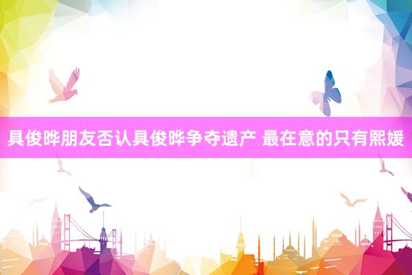 具俊晔朋友否认具俊晔争夺遗产 最在意的只有熙媛