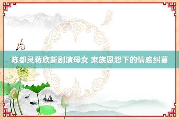 陈都灵蒋欣新剧演母女 家族恩怨下的情感纠葛