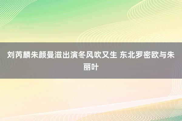 刘芮麟朱颜曼滋出演冬风吹又生 东北罗密欧与朱丽叶