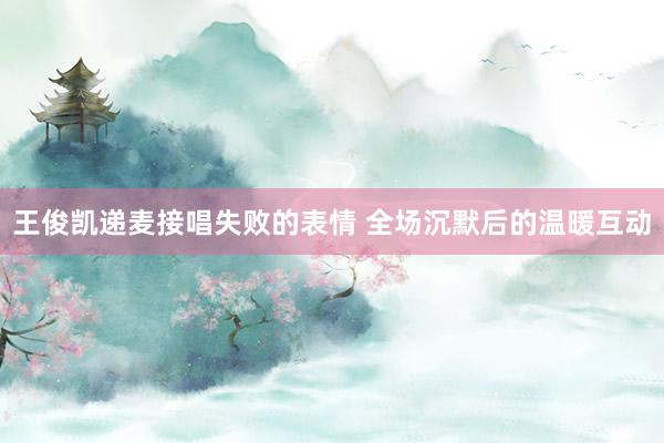 王俊凯递麦接唱失败的表情 全场沉默后的温暖互动