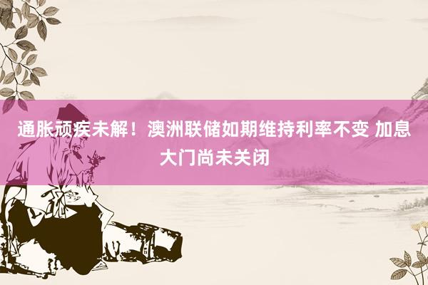 通胀顽疾未解！澳洲联储如期维持利率不变 加息大门尚未关闭