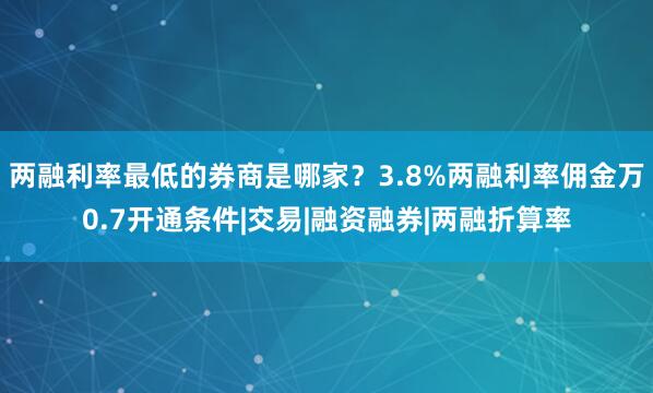 两融利率最低的券商是哪家？3.8%两融利率佣金万0.7开通条件|交易|融资融券|两融折算率