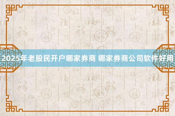 2025年老股民开户哪家券商 哪家券商公司软件好用