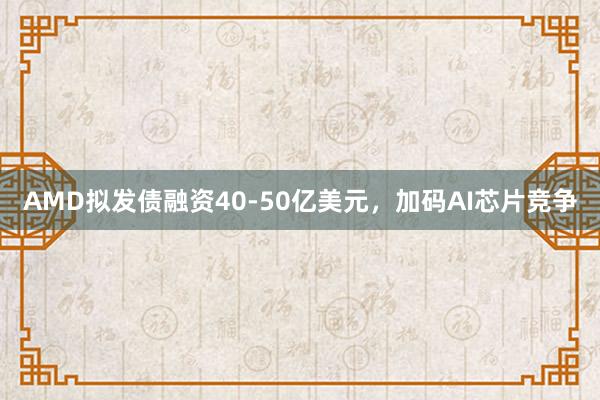 AMD拟发债融资40-50亿美元，加码AI芯片竞争