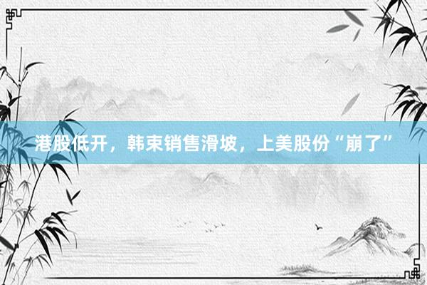 港股低开，韩束销售滑坡，上美股份“崩了”