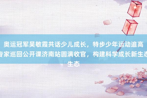 奥运冠军吴敏霞共话少儿成长，特步少年运动追高专家巡回公开课济南站圆满收官，构建科学成长新生态