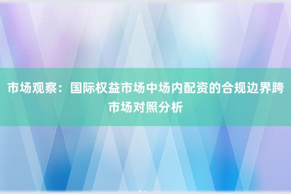 市场观察：国际权益市场中场内配资的合规边界跨市场对照分析