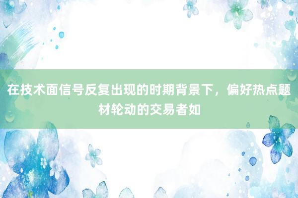 在技术面信号反复出现的时期背景下，偏好热点题材轮动的交易者如
