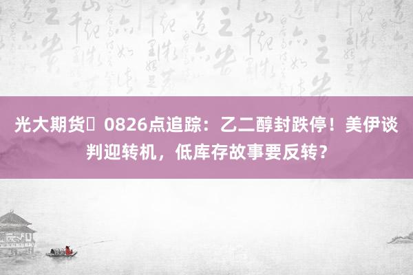 光大期货 0826点追踪：乙二醇封跌停！美伊谈判迎转机，低库存故事要反转？