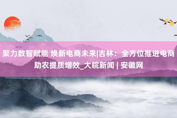 聚力数智赋能 焕新电商未来|吉林：全方位推进电商助农提质增效_大皖新闻 | 安徽网