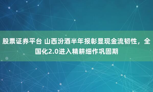 股票证券平台 山西汾酒半年报彰显现金流韧性，全国化2.0进入精耕细作巩固期