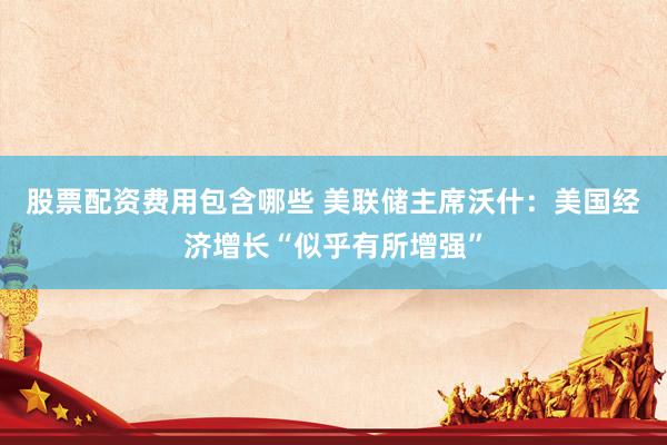 股票配资费用包含哪些 美联储主席沃什：美国经济增长“似乎有所增强”