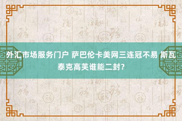 外汇市场服务门户 萨巴伦卡美网三连冠不易 斯瓦泰克高芙谁能二封？