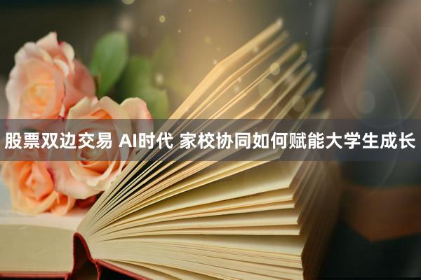 股票双边交易 AI时代 家校协同如何赋能大学生成长