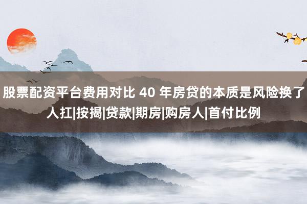 股票配资平台费用对比 40 年房贷的本质是风险换了人扛|按揭|贷款|期房|购房人|首付比例