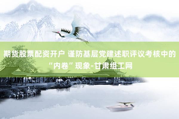 期货股票配资开户 谨防基层党建述职评议考核中的“内卷”现象-甘肃组工网
