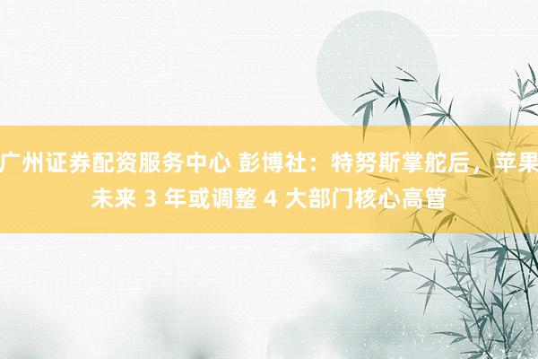 广州证券配资服务中心 彭博社：特努斯掌舵后，苹果未来 3 年或调整 4 大部门核心高管