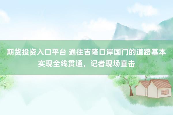 期货投资入口平台 通往吉隆口岸国门的道路基本实现全线贯通，记者现场直击