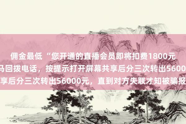 佣金最低 “您开通的直播会员即将扣费1800元……”宁波女子吓得立马回拨电话，按提示打开屏幕共享后分三次转出56000元，直到对方失联才知被骗报案