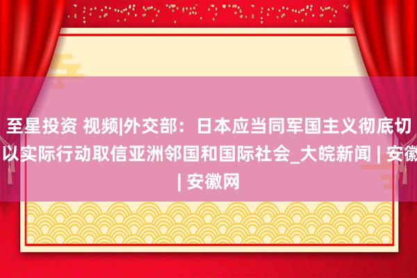 至星投资 视频|外交部：日本应当同军国主义彻底切割 以实际行动取信亚洲邻国和国际社会_大皖新闻 | 安徽网