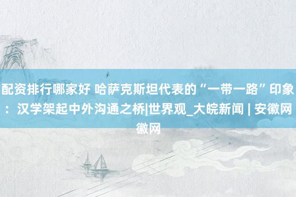 配资排行哪家好 哈萨克斯坦代表的“一带一路”印象：汉学架起中外沟通之桥|世界观_大皖新闻 | 安徽网