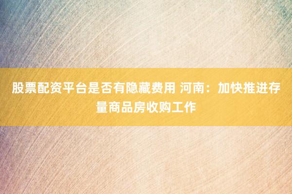 股票配资平台是否有隐藏费用 河南：加快推进存量商品房收购工作
