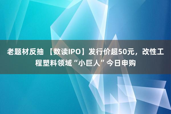 老题材反抽 【数读IPO】发行价超50元，改性工程塑料领域“小巨人”今日申购
