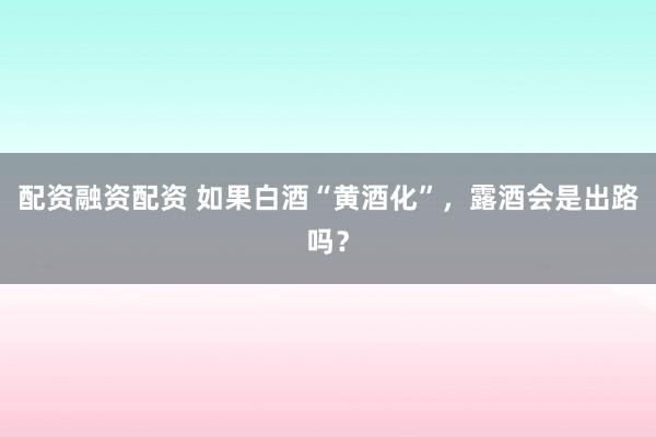 配资融资配资 如果白酒“黄酒化”，露酒会是出路吗？