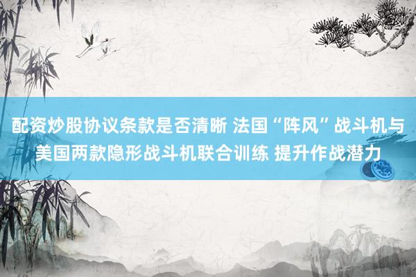配资炒股协议条款是否清晰 法国“阵风”战斗机与美国两款隐形战斗机联合训练 提升作战潜力
