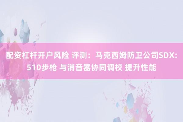配资杠杆开户风险 评测：马克西姆防卫公司SDX:510步枪 与消音器协同调校 提升性能