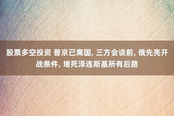 股票多空投资 普京已离国, 三方会谈前, 俄先亮开战条件, 堵死泽连斯基所有后路