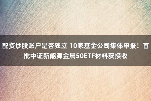 配资炒股账户是否独立 10家基金公司集体申报！首批中证新能源金属50ETF材料获接收