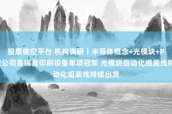 股票做空平台 机构调研丨半导体概念+光模块+PCB 这家公司是锡膏印刷设备单项冠军 光模块自动化组装线持续出货