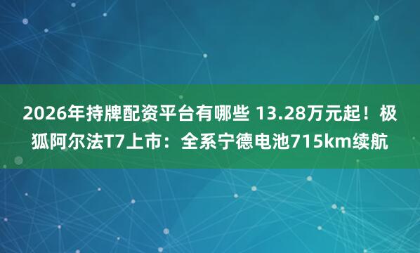 2026年持牌配资平台有哪些 13.28万元起！极狐阿尔法T7上市：全系宁德电池715km续航