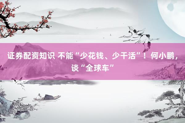 证券配资知识 不能“少花钱、少干活”！何小鹏，谈“全球车”