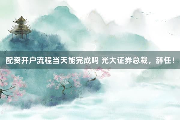 配资开户流程当天能完成吗 光大证券总裁，辞任！
