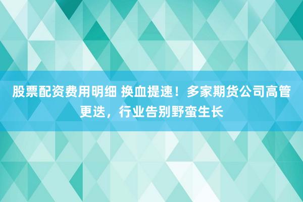 股票配资费用明细 换血提速！多家期货公司高管更迭，行业告别野蛮生长