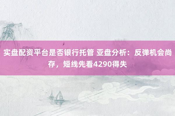 实盘配资平台是否银行托管 亚盘分析：反弹机会尚存，短线先看4290得失