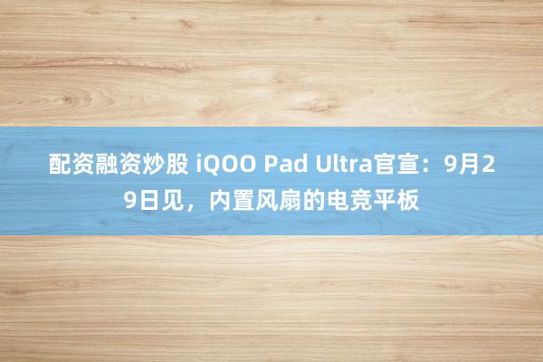 配资融资炒股 iQOO Pad Ultra官宣：9月29日见，内置风扇的电竞平板