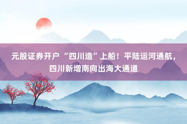 元股证券开户 “四川造”上船！平陆运河通航，四川新增南向出海大通道