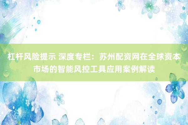 杠杆风险提示 深度专栏：苏州配资网在全球资本市场的智能风控工具应用案例解读