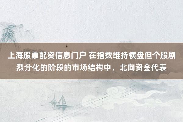 上海股票配资信息门户 在指数维持横盘但个股剧烈分化的阶段的市场结构中，北向资金代表