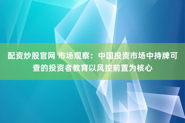 配资炒股官网 市场观察：中国投资市场中持牌可查的投资者教育以风控前置为核心