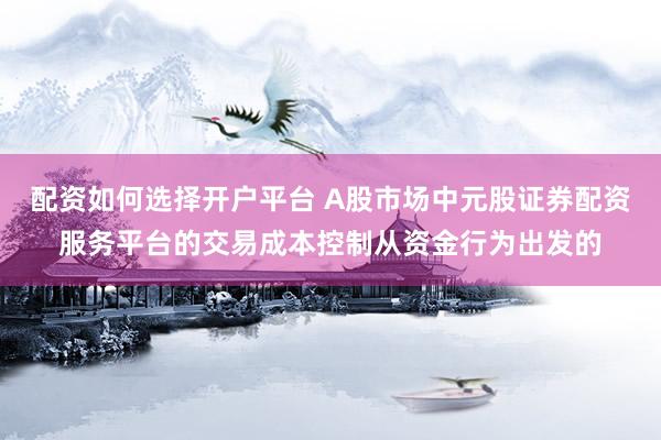 配资如何选择开户平台 A股市场中元股证券配资服务平台的交易成本控制从资金行为出发的