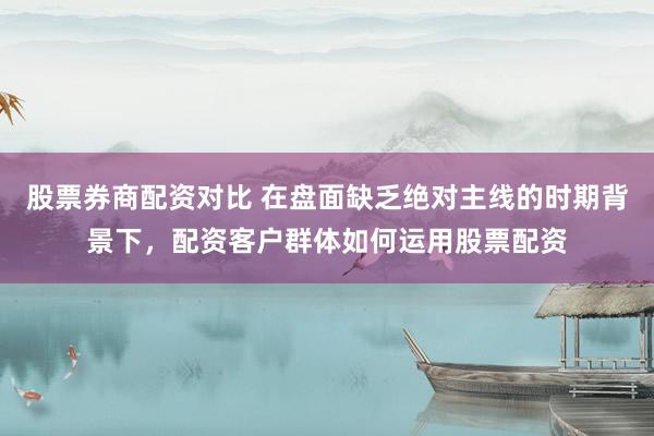 股票券商配资对比 在盘面缺乏绝对主线的时期背景下，配资客户群体如何运用股票配资